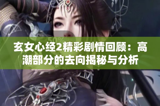 玄女心经2精彩剧情回顾：高潮部分的去向揭秘与分析