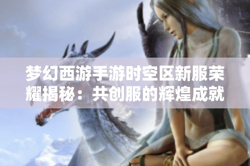 梦幻西游手游时空区新服荣耀揭秘：共创服的辉煌成就分析