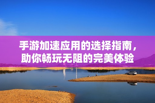 手游加速应用的选择指南，助你畅玩无阻的完美体验