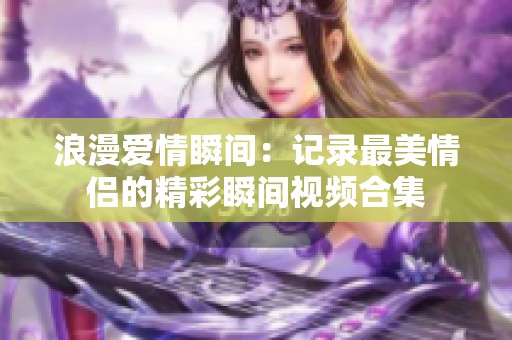 浪漫爱情瞬间：记录最美情侣的精彩瞬间视频合集