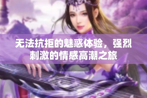 无法抗拒的魅惑体验，强烈刺激的情感高潮之旅