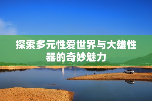 探索多元性爱世界与大雄性器的奇妙魅力