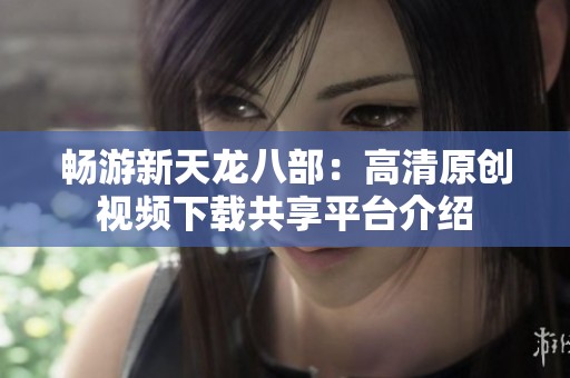 畅游新天龙八部：高清原创视频下载共享平台介绍