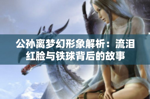 公孙离梦幻形象解析：流泪红脸与铁球背后的故事