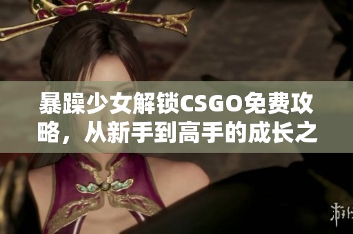 暴躁少女解锁CSGO免费攻略，从新手到高手的成长之路