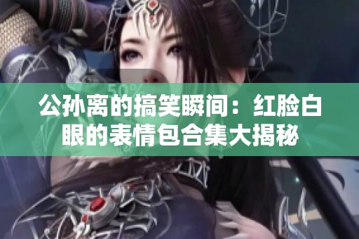 公孙离的搞笑瞬间：红脸白眼的表情包合集大揭秘