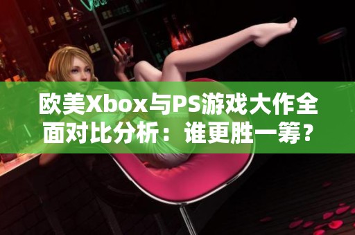 欧美Xbox与PS游戏大作全面对比分析：谁更胜一筹？