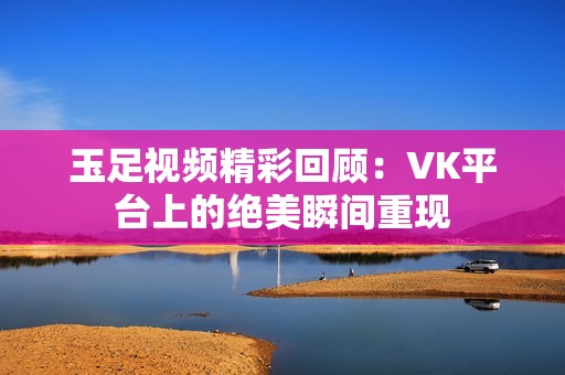 玉足视频精彩回顾：VK平台上的绝美瞬间重现