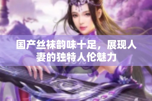 国产丝袜韵味十足，展现人妻的独特人伦魅力