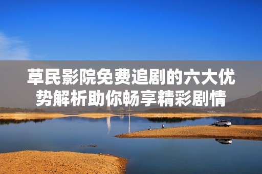 草民影院免费追剧的六大优势解析助你畅享精彩剧情