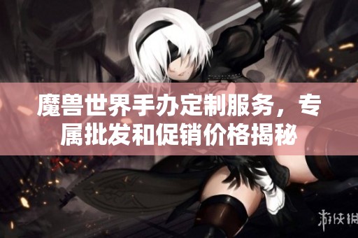 魔兽世界手办定制服务，专属批发和促销价格揭秘