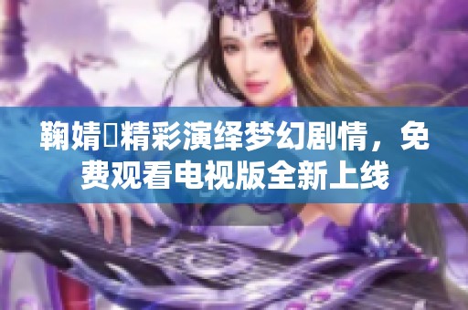 鞠婧祎精彩演绎梦幻剧情，免费观看电视版全新上线