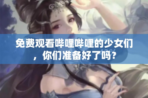 免费观看哔哩哔哩的少女们，你们准备好了吗？