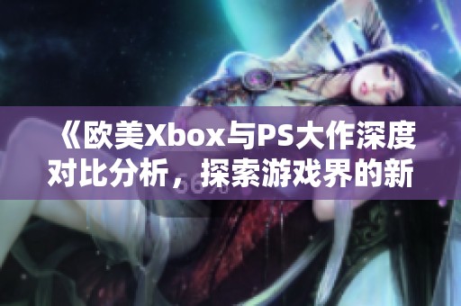 《欧美Xbox与PS大作深度对比分析，探索游戏界的新风潮》