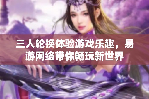 三人轮换体验游戏乐趣，易游网络带你畅玩新世界