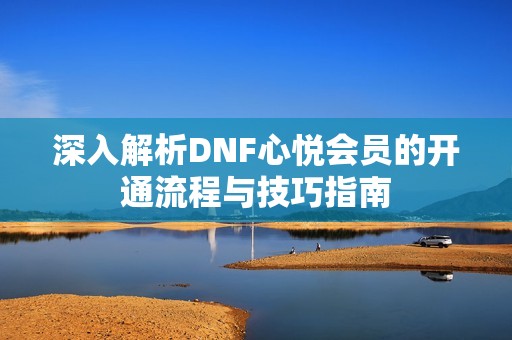 深入解析DNF心悦会员的开通流程与技巧指南