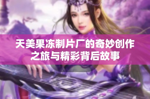 天美果冻制片厂的奇妙创作之旅与精彩背后故事