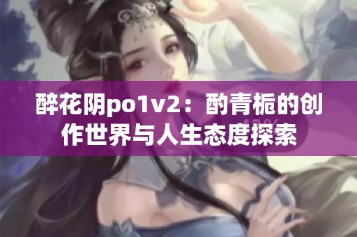 醉花阴po1v2：酌青栀的创作世界与人生态度探索