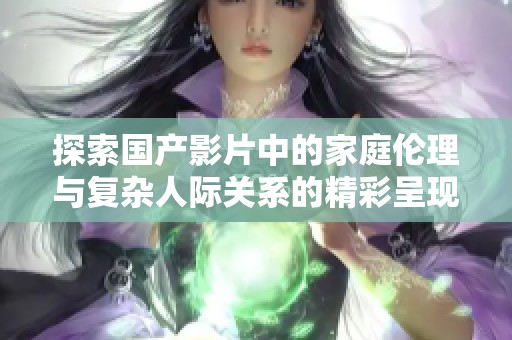 探索国产影片中的家庭伦理与复杂人际关系的精彩呈现