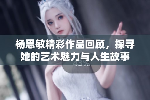 杨思敏精彩作品回顾，探寻她的艺术魅力与人生故事