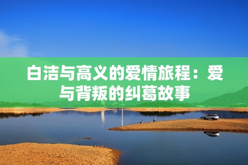 白洁与高义的爱情旅程：爱与背叛的纠葛故事