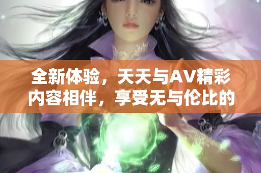 全新体验，天天与AV精彩内容相伴，享受无与伦比的快乐时光