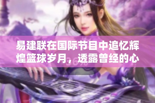 易建联在国际节目中追忆辉煌篮球岁月，透露曾经的心路历程