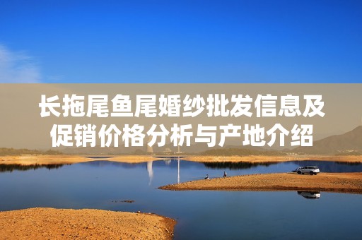 长拖尾鱼尾婚纱批发信息及促销价格分析与产地介绍