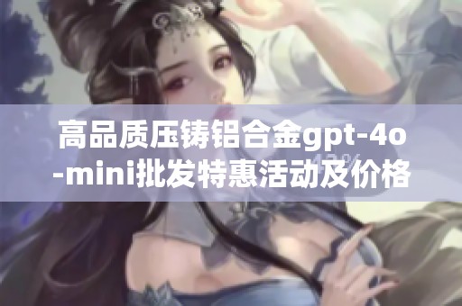 高品质压铸铝合金gpt-4o-mini批发特惠活动及价格信息