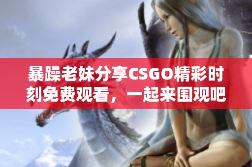 暴躁老妹分享CSGO精彩时刻免费观看，一起来围观吧