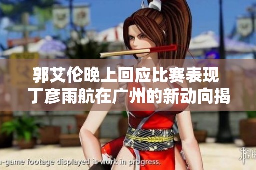 郭艾伦晚上回应比赛表现 丁彦雨航在广州的新动向揭秘