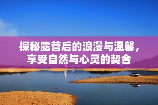 探秘露营后的浪漫与温馨，享受自然与心灵的契合