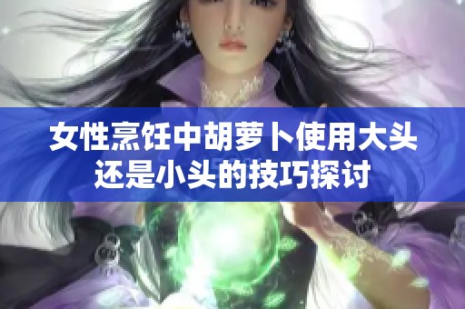 女性烹饪中胡萝卜使用大头还是小头的技巧探讨