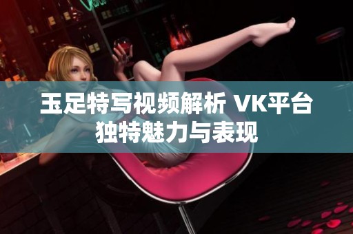 玉足特写视频解析 VK平台独特魅力与表现