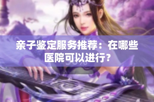 亲子鉴定服务推荐：在哪些医院可以进行？