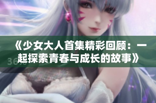 《少女大人首集精彩回顾：一起探索青春与成长的故事》