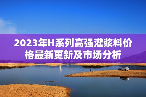 2023年H系列高强灌浆料价格最新更新及市场分析