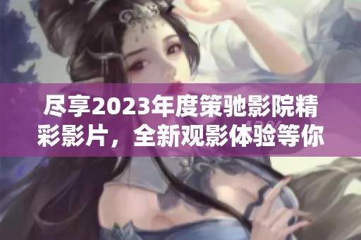 尽享2023年度策驰影院精彩影片，全新观影体验等你来发现