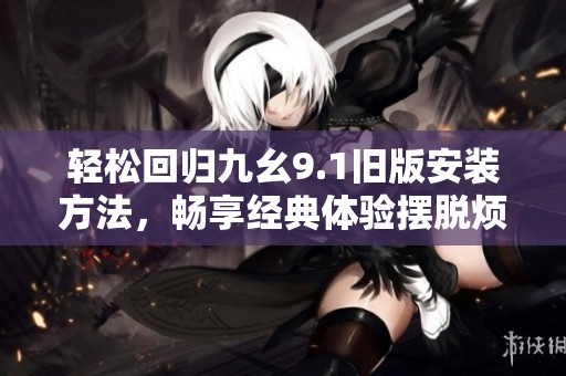 轻松回归九幺9.1旧版安装方法，畅享经典体验摆脱烦恼