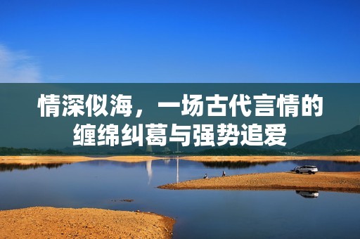 情深似海，一场古代言情的缠绵纠葛与强势追爱