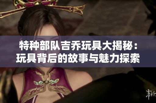 特种部队吉乔玩具大揭秘：玩具背后的故事与魅力探索