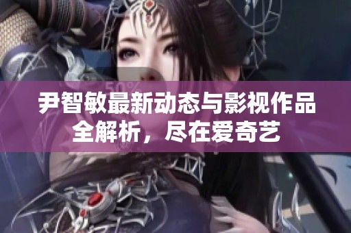 尹智敏最新动态与影视作品全解析，尽在爱奇艺