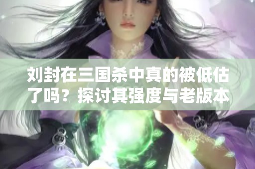 刘封在三国杀中真的被低估了吗？探讨其强度与老版本地主的差异