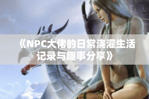 《NPC大佬的日常浇灌生活记录与趣事分享》