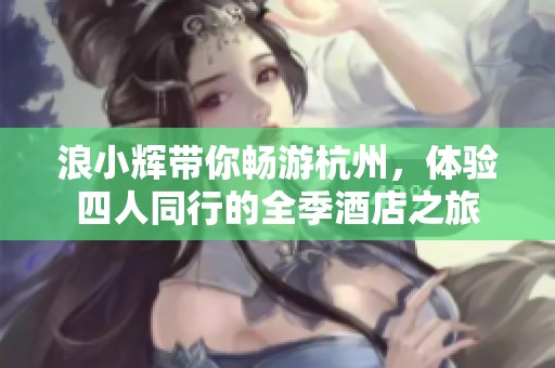浪小辉带你畅游杭州，体验四人同行的全季酒店之旅