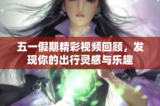 五一假期精彩视频回顾，发现你的出行灵感与乐趣