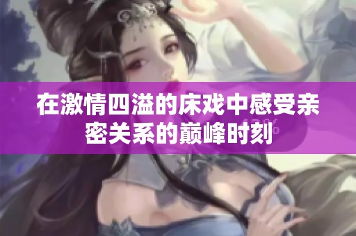 在激情四溢的床戏中感受亲密关系的巅峰时刻