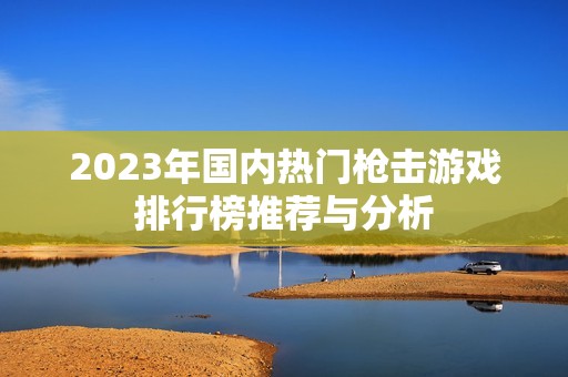 2023年国内热门枪击游戏排行榜推荐与分析