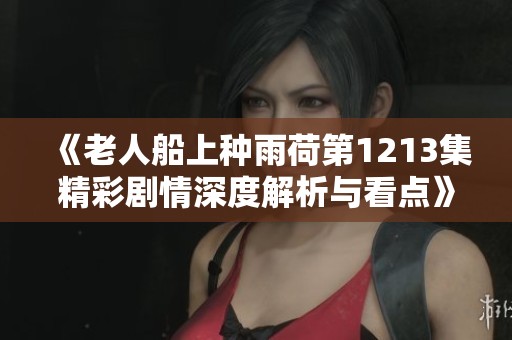 《老人船上种雨荷第1213集精彩剧情深度解析与看点》