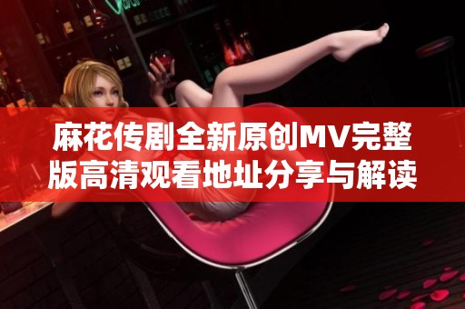 麻花传剧全新原创MV完整版高清观看地址分享与解读